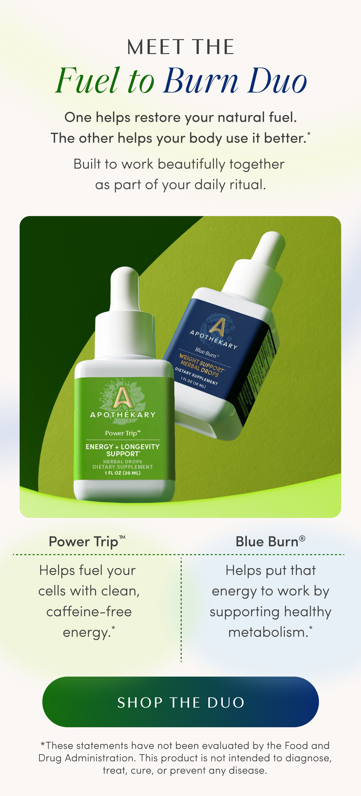 MEET THE Fuel to Burn Duo | One helps restore your natural fuel. The other helps your body use it better.* | Built to work beautifully together as part of your daily ritual. | Power Trip™ | Helps fuel your cells with clean, caffeine-free energy.* | Blue Burn® | Helps put that energy to work by supporting healthy metabolism.* | SHOP THE DUO | *These statements have not been evaluated by the Food and Drug Administration. This product is not intended to diagnose, treat, cure, or prevent any disease.
