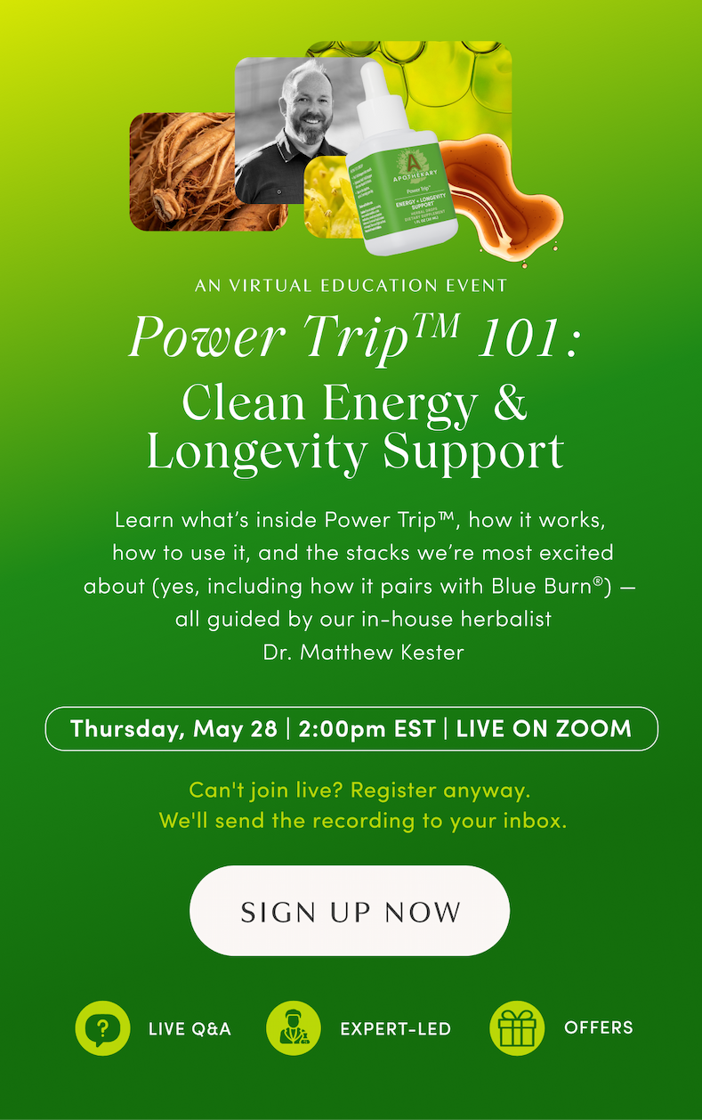 AN VIRTUAL EDUCATION EVENT | Power Trip™ 101: Clean Energy & Longevity Support | Learn what’s inside Power Trip™, how it works, how to use it, and the stacks we’re most excited about (yes, including how it pairs with Blue Burn®) — all guided by our in-house herbalist Dr. Matthew Kester | Thursday, May 28 | 2:00pm EST | LIVE ON ZOOM | Can't join live? Register anyway. We'll send the recording to your inbox. | SIGN UP NOW | LIVE Q&A | EXPERT-LED | OFFERS