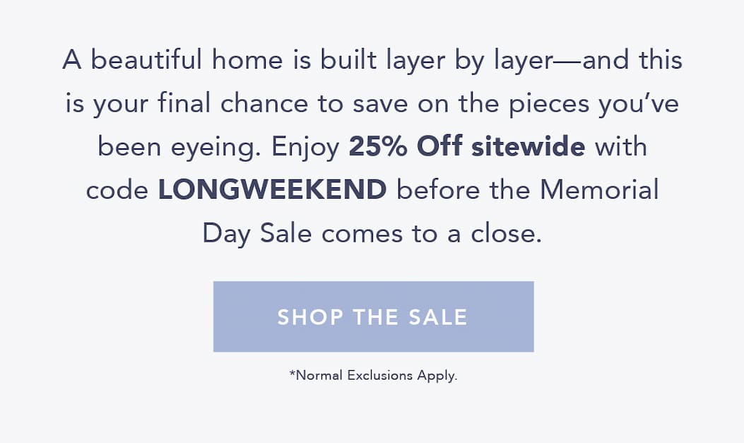 A beautiful home is built layer by layer—and this is your final chance to save on the pieces you’ve been eyeing. Enjoy 25% off sitewide with code LONGWEEKEND before the Memorial Day Sale comes to a close. Shop the Sale. Normal Exclusions Apply