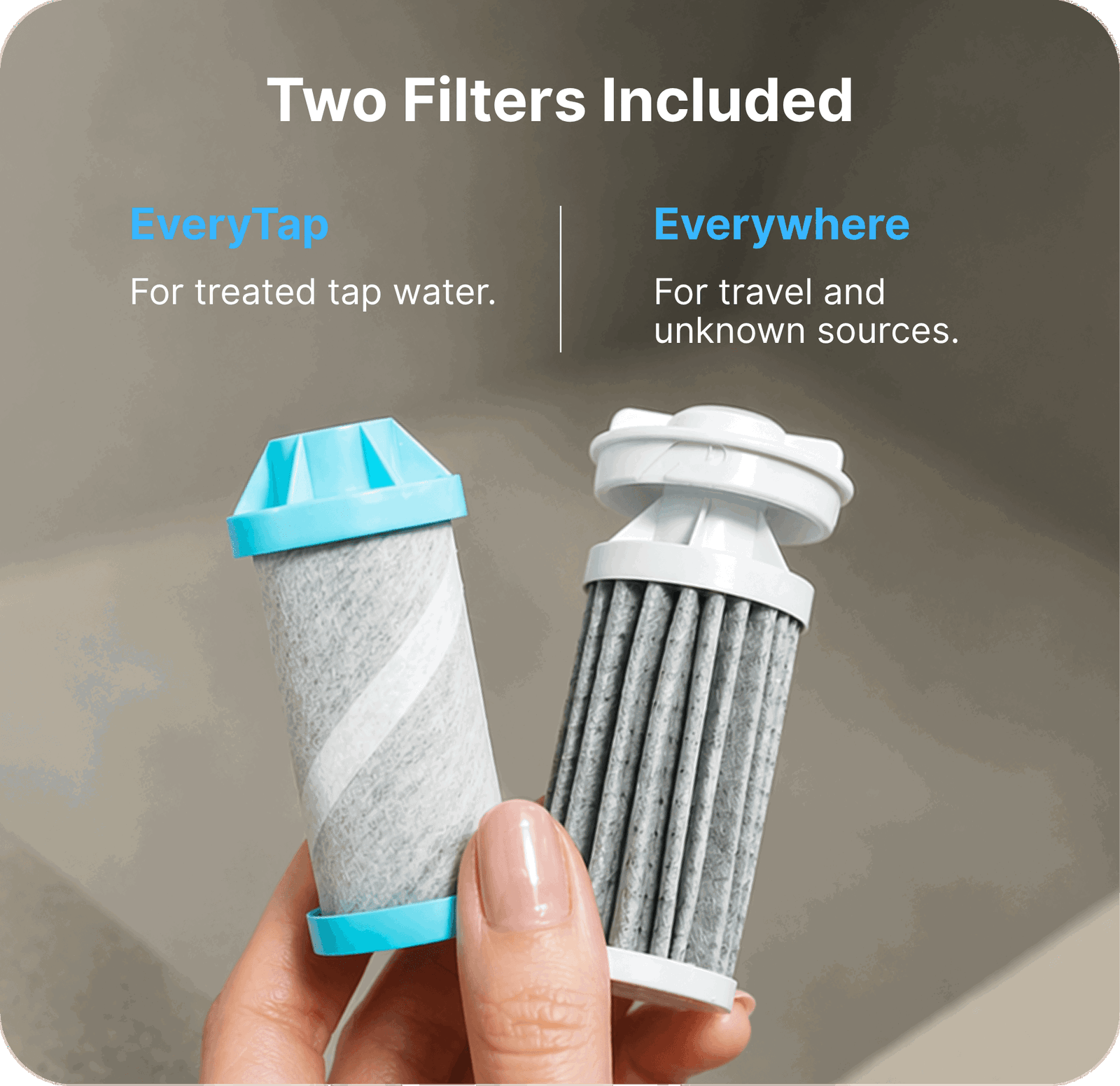 Two filters included: EveryTap for treated tap water. Everywhere for travel and unkown sources.