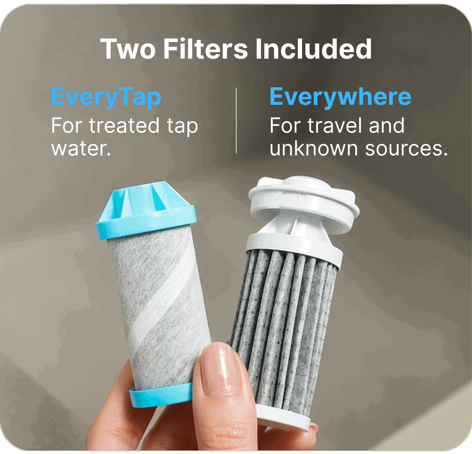 Two filters included: EveryTap for treated tap water. Everywhere for travel and unkown sources.