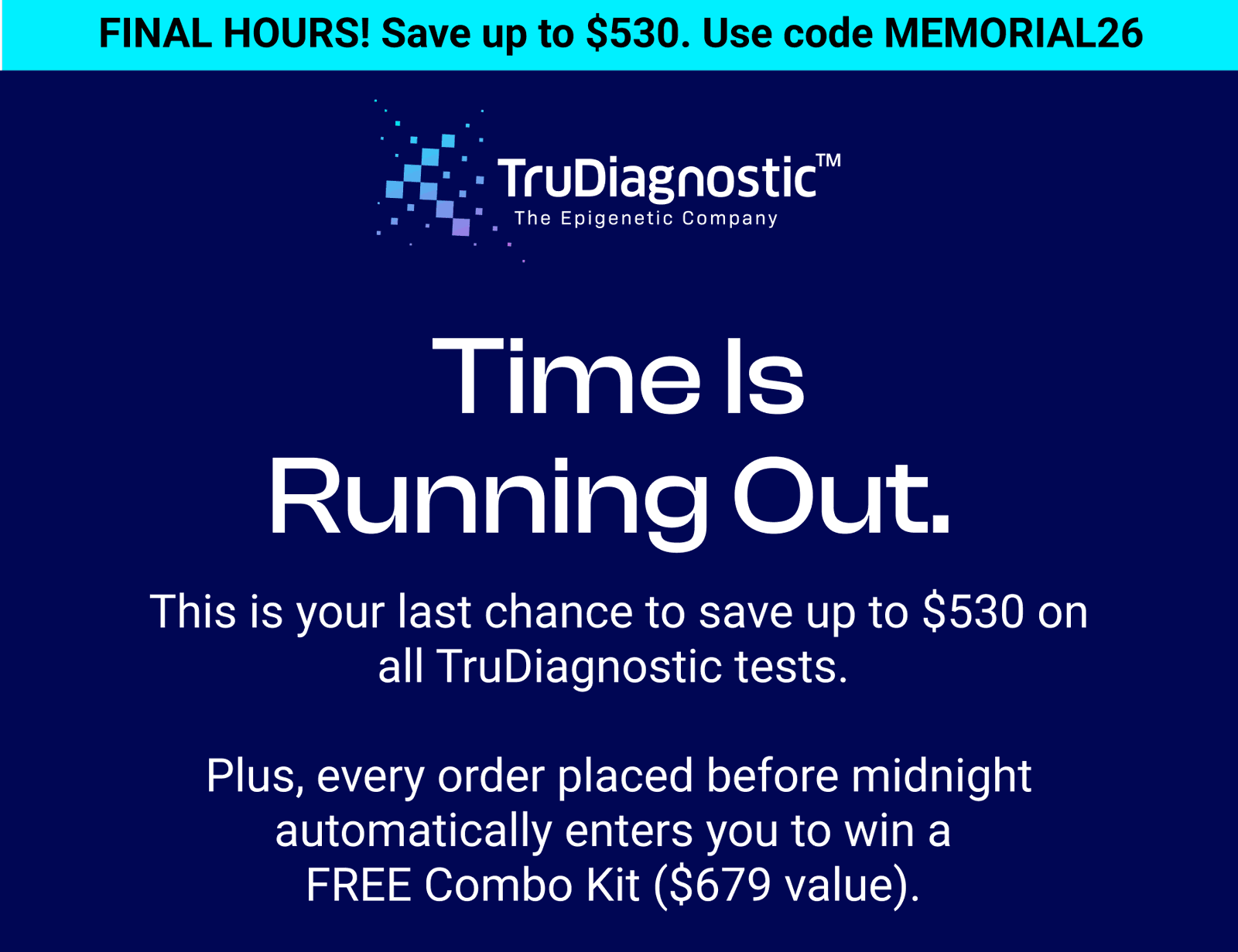 FINAL HOURS! Save up to $530. Use code MEMORIAL26 Time is running out.  This is your last chance to save up to $530 on all TruDiagnostic tests.   Plus, every order placed before midnight automatically enters you to win a  FREE Combo Kit ($679 value). 