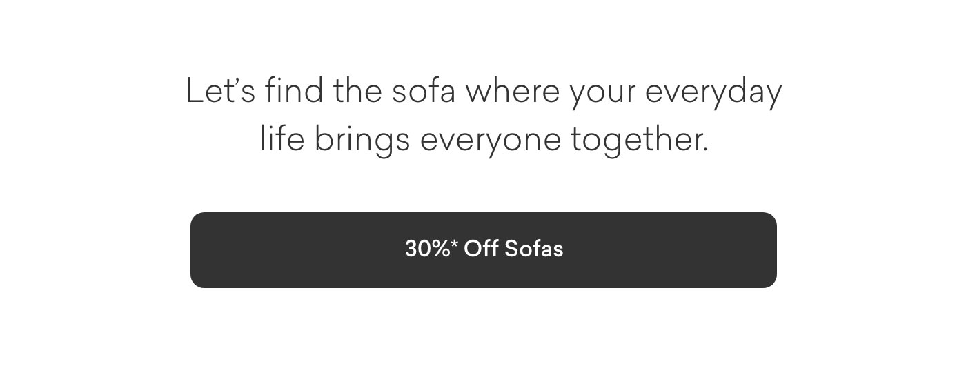 Let's find the sofa where your everyday life brings everyone together. 30% off Sofas