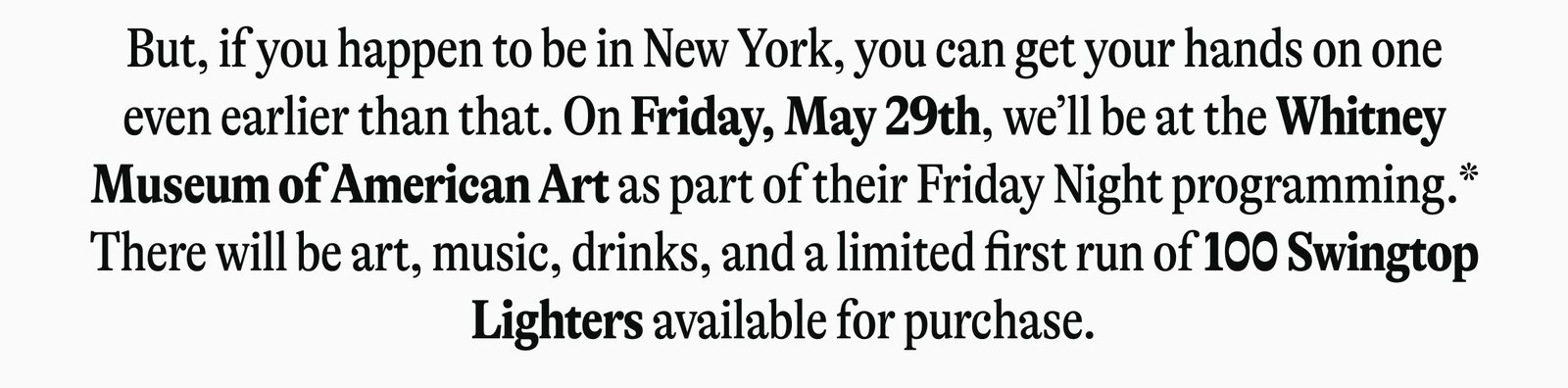 But, if you happen to be in New York, you can get your hands on one even earlier than that. On Friday, May 29th, we'll be at the Whitney Museum of American Art as part of their Friday Night programming.* There will be art, music, drinks, and a limited first run of 100 Swingtop Lighters available for purchase.