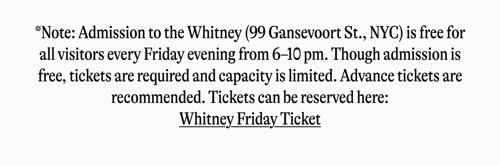 "Note: Admission to the Whitney (99 Gansevoort St., NYC) is free for all visitors every Friday evening from 6-10 pm. Though admission is free, tickets are required and capacity is limited. Advance tickets are recommended. Tickets can be reserved here: Whitney Friday Ticket