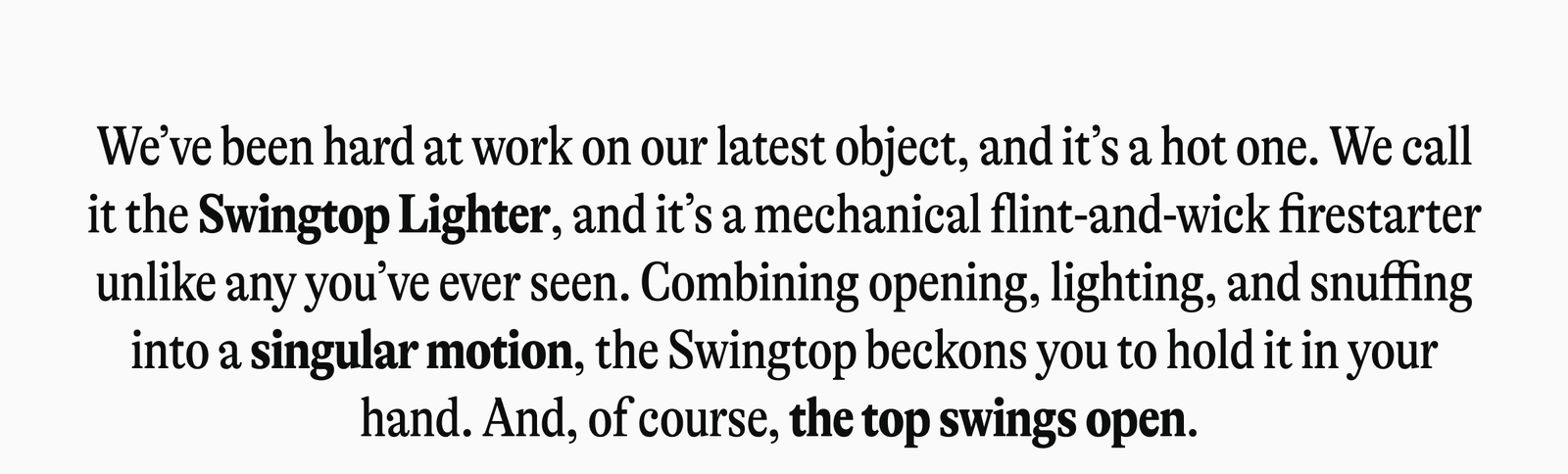 We've been hard at work on our latest object, and it's a hot one. We call it the Swingtop Lighter, and it's a mechanical flint-and-wick firestarter unlike any you've ever seen. Combining opening, lighting, and snuffing into a singular motion, the Swingtop beckons you to hold it-and you're invited to do just that.