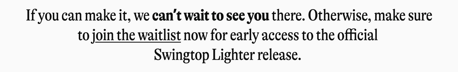 If you can make it, we can't wait to see you there. Otherwise, make sure to join the waitlist now for early access to the official Swingtop Lighter release.