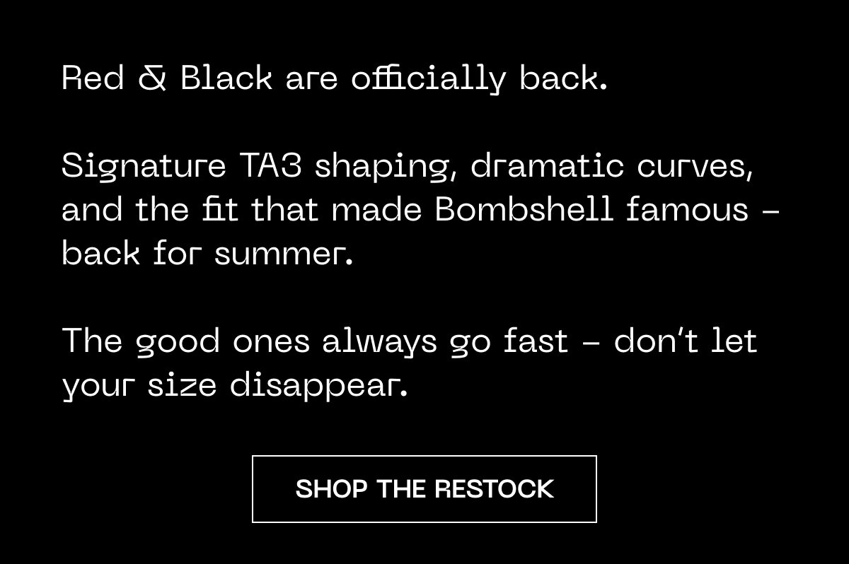 Red & Black are back. Signature TA3 shaping and fit for summer. Don't let your size disappear.