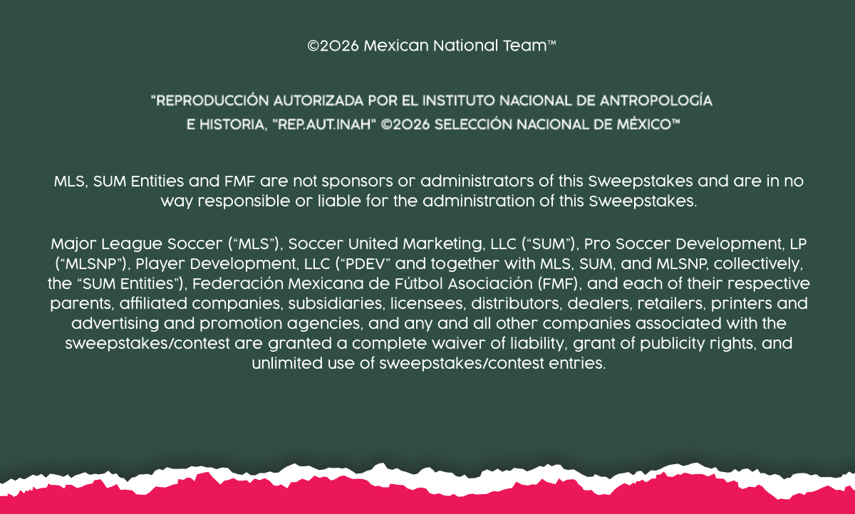 ©2026 Mexican National Team™  | Reproduction autorizada por el insituto nacional de antropologia e historia, "rep.autinah" 2026 seleccion national de mexicotm | MLS, SUM Entities and FMF are not sponsors or administrators of this Sweepstakes and are in no way responsible or liable for the administration of this Sweepstakes. Major League Soccer (“MLS”), Soccer United Marketing, LLC (“SUM”), Pro Soccer Development, LP (“MLSNP”), Player Development, LLC (“PDEV” and together with MLS, SUM, and MLSNP, collectively, the “SUM Entities”), Federación Mexicana de Fútbol Asociación (FMF), and each of their respective parents, affiliated companies, subsidiaries, licensees, distributors, dealers, retailers, printers and advertising and promotion agencies, and any and all other companies associated with the sweepstakes/contest are granted a complete waiver of liability, grant of publicity rights, and unlimited use of sweepstakes/contest entries. 