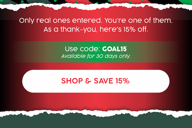 Only real ones entered. You're one of them. As a thank-you, here's a 15% off. | Use code: GOAL15 | Available for 30 days only. | Shop and Save 15%  