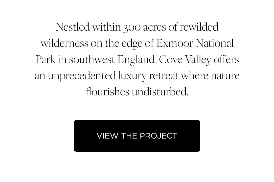 Nestled within 300 acres of rewilded wilderness on the edge of Exmoor National Park in southwest England, Cove Valley offers an unprecedented luxury retreat where nature flourishes undisturbed. View the Project.
