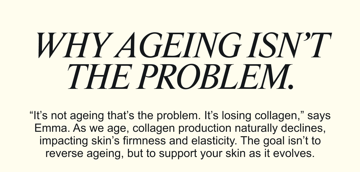 WHY AGEING ISN’T THE PROBLEM.“It’s not ageing that’s the problem. It’s losing collagen,” says Emma. As we age, collagen production naturally declines, impacting skin’s firmness and elasticity. The goal isn’t to reverse ageing, but to support your skin as it evolves.