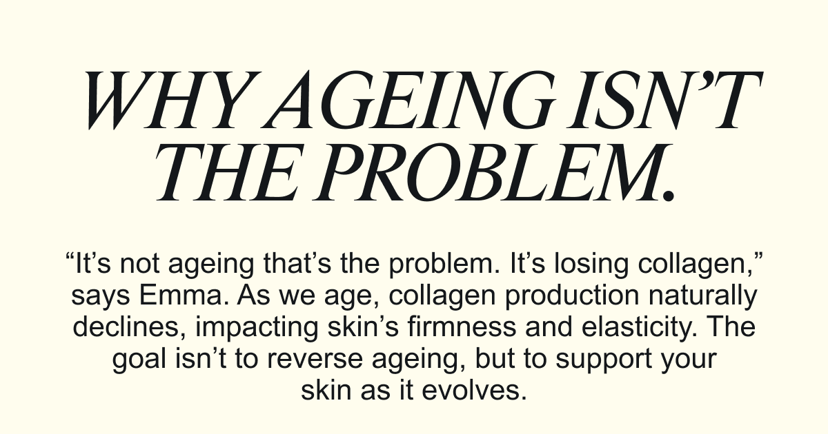 WHY AGEING ISN’T THE PROBLEM.“It’s not ageing that’s the problem. It’s losing collagen,” says Emma. As we age, collagen production naturally declines, impacting skin’s firmness and elasticity. The goal isn’t to reverse ageing, but to support your skin as it evolves.