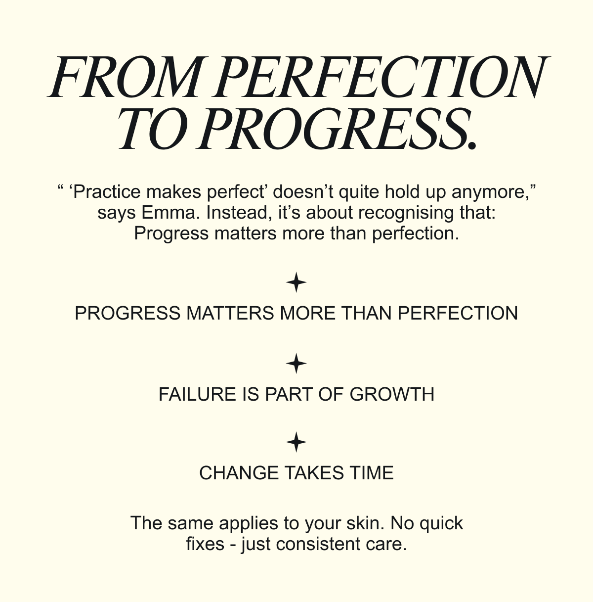 FROM PERFECTION TO PROGRESS. “ ‘Practice makes perfect’ doesn’t quite hold up anymore,” says Emma. Instead, it’s about recognising that: Progress matters more than perfection. The same applies to your skin. No quick fixes - just consistent care.