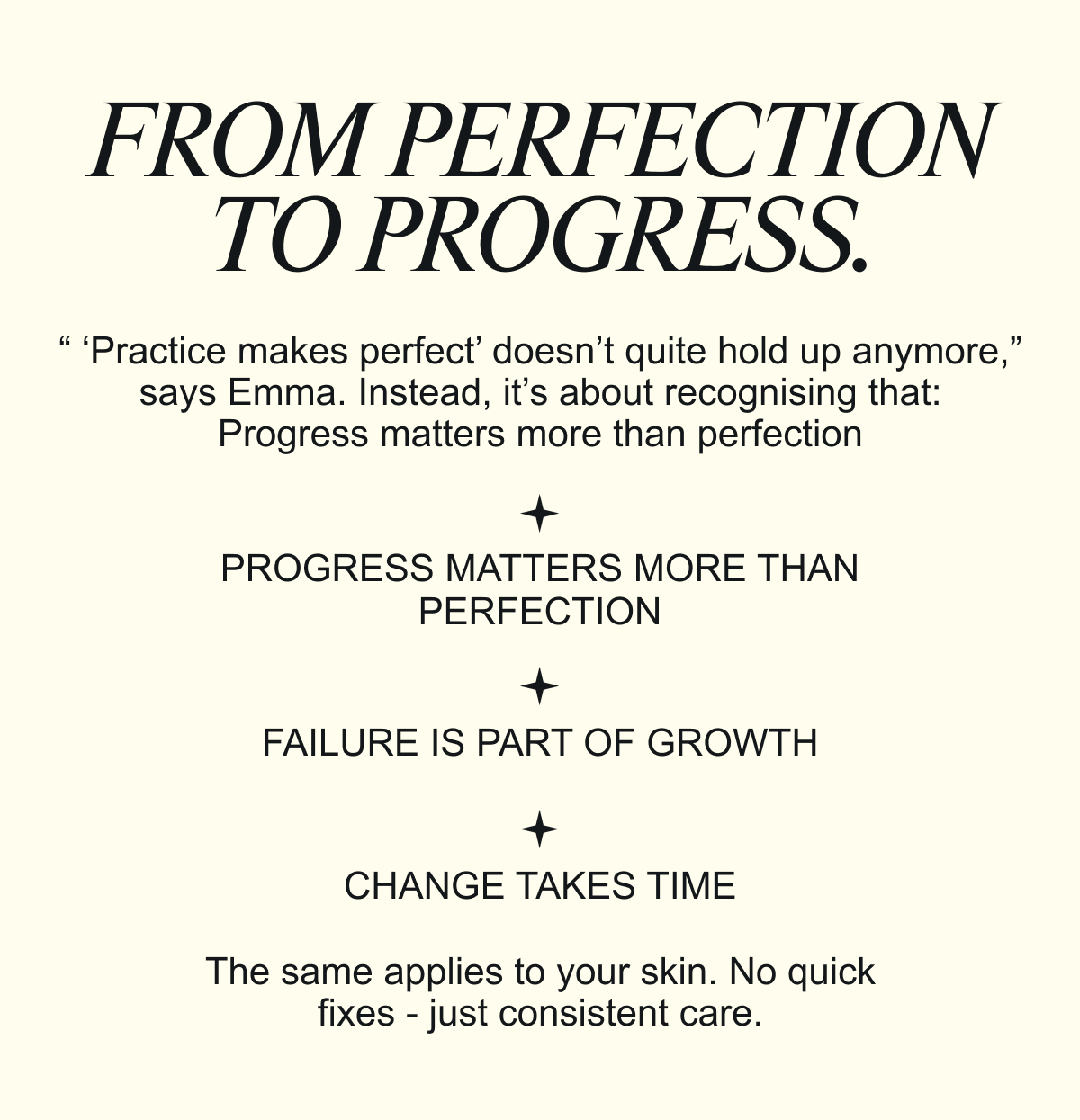 FROM PERFECTION TO PROGRESS. “ ‘Practice makes perfect’ doesn’t quite hold up anymore,” says Emma. Instead, it’s about recognising that: Progress matters more than perfection. The same applies to your skin. No quick fixes - just consistent care.