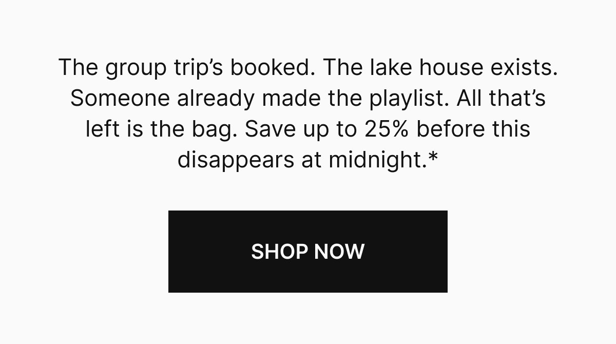 The group trip's booked. The lake house exists. Someone already made the playlist. All that's left is the bag. Save up to 25% before this disappears at midnight.*