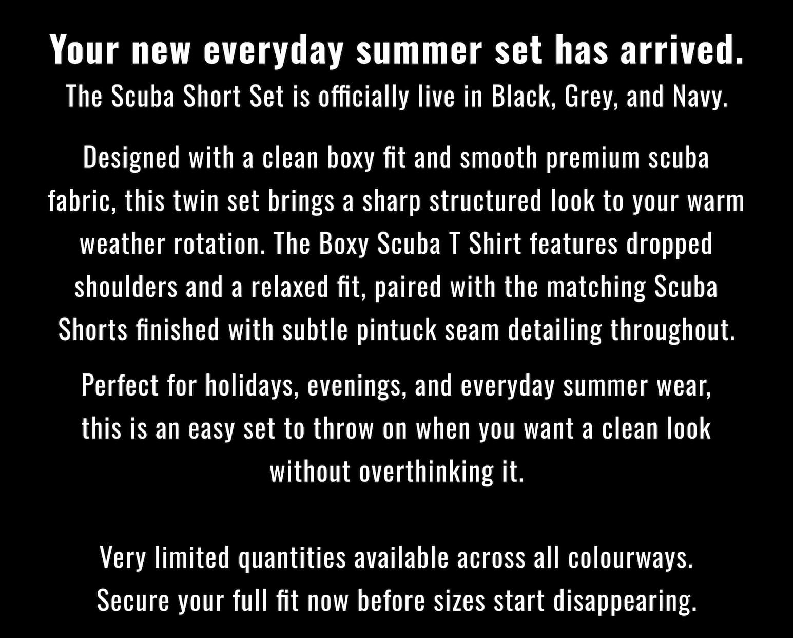 Your new everyday summer set has arrived. The Scuba Short Set is officially live in Black, Grey, and Navy.  Designed with a clean boxy fit and smooth premium scuba fabric, this twin set brings a sharp structured look to your warm weather rotation. The Boxy Scuba T Shirt features dropped shoulders and a relaxed fit, paired with the matching Scuba Shorts finished with subtle pintuck seam detailing throughout.  Perfect for holidays, evenings, and everyday summer wear, this is an easy set to throw on when you want a clean look without overthinking it.  Very limited quantities available across all colourways. Secure your full fit now before sizes start disappearing.