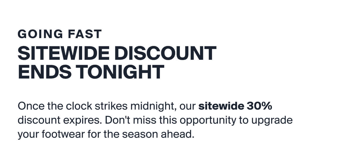 GOING FAST | SITEWIDE DISCOUNT ENDS TONIGHT | Once the clock strikes midnight, our sitewide 30%  discount expires. Don't miss this opportunity to upgrade  your footwear for the season ahead. 