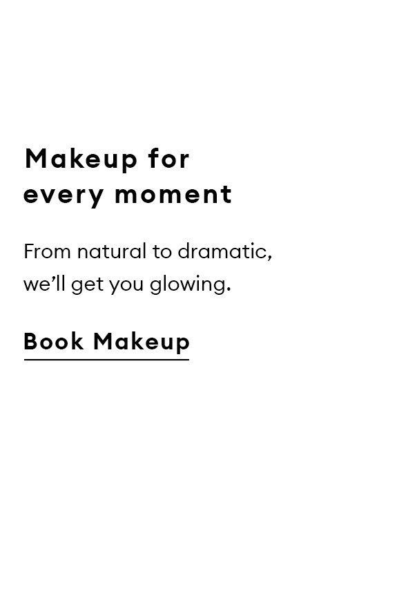 Makeup for every moment. From natural to dramatic, we’ll get you glowing. Book Makeup.