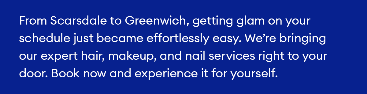 From Scarsdale to Greenwich, getting glam on your schedule just became effortlessly easy. We’re bringing our expert hair, makeup, and nail services right to your door. Book now and experience it for yourself.