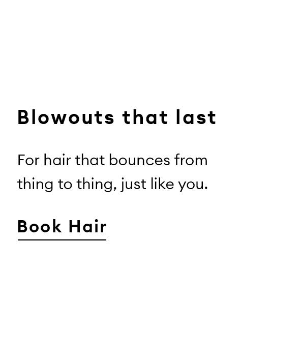 Blowouts that last. For hair that bounces from thing to thing, just like you. Book Hair.