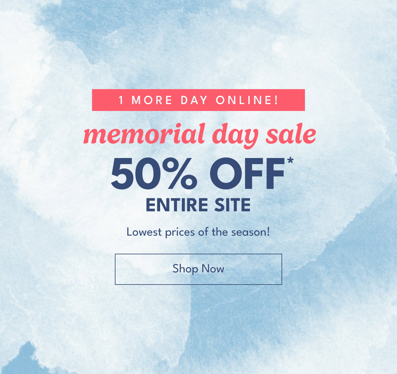 1 more day online! | memorial day sale | 50% Off* Entire Site | Lowest prices of the season! | Shop Now