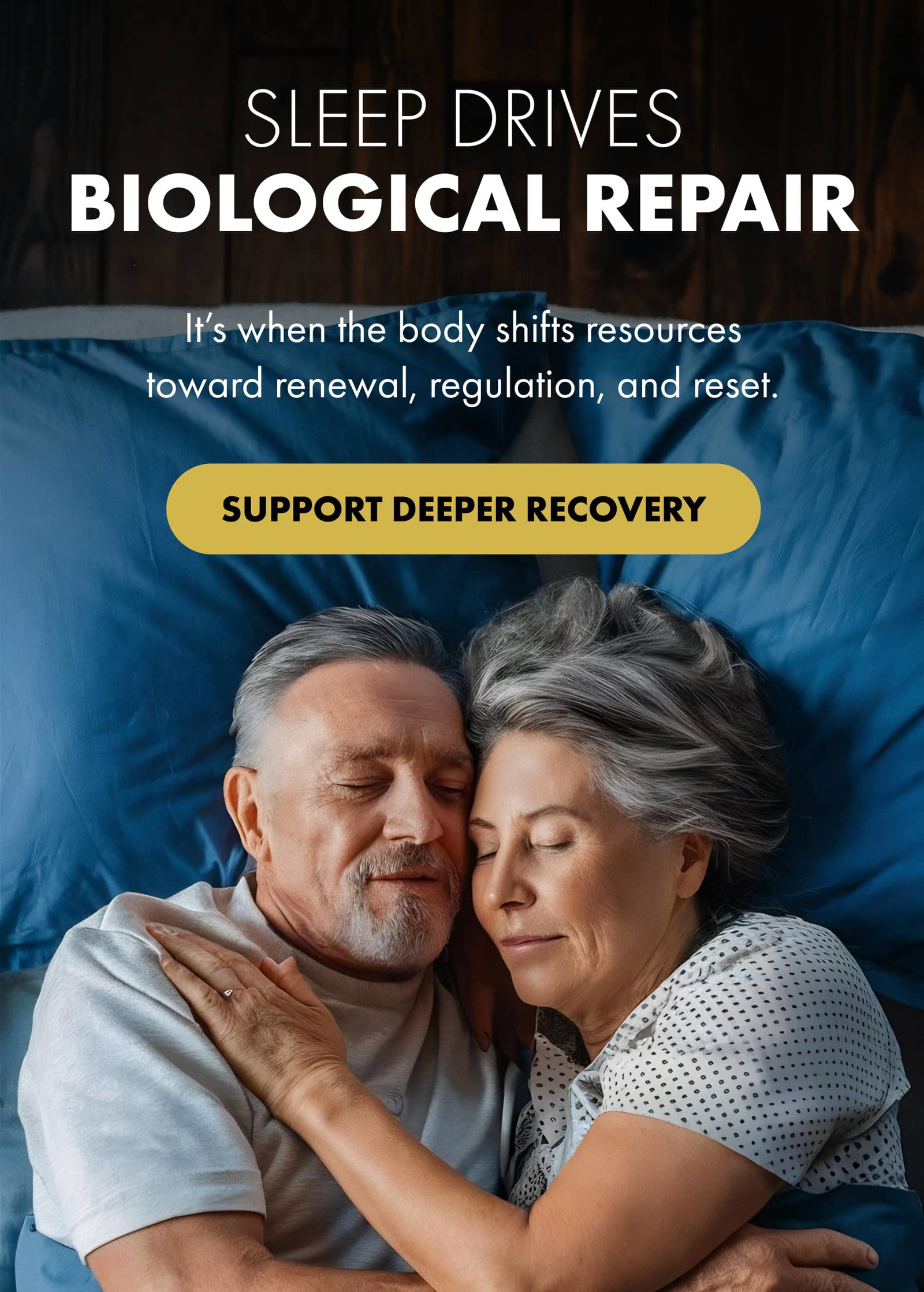 SLEEP DRIVES BIOLOGICAL REPAIR It’s when the body shifts resources toward renewal, regulation, and reset. SUPPORT DEEPER RECOVERY