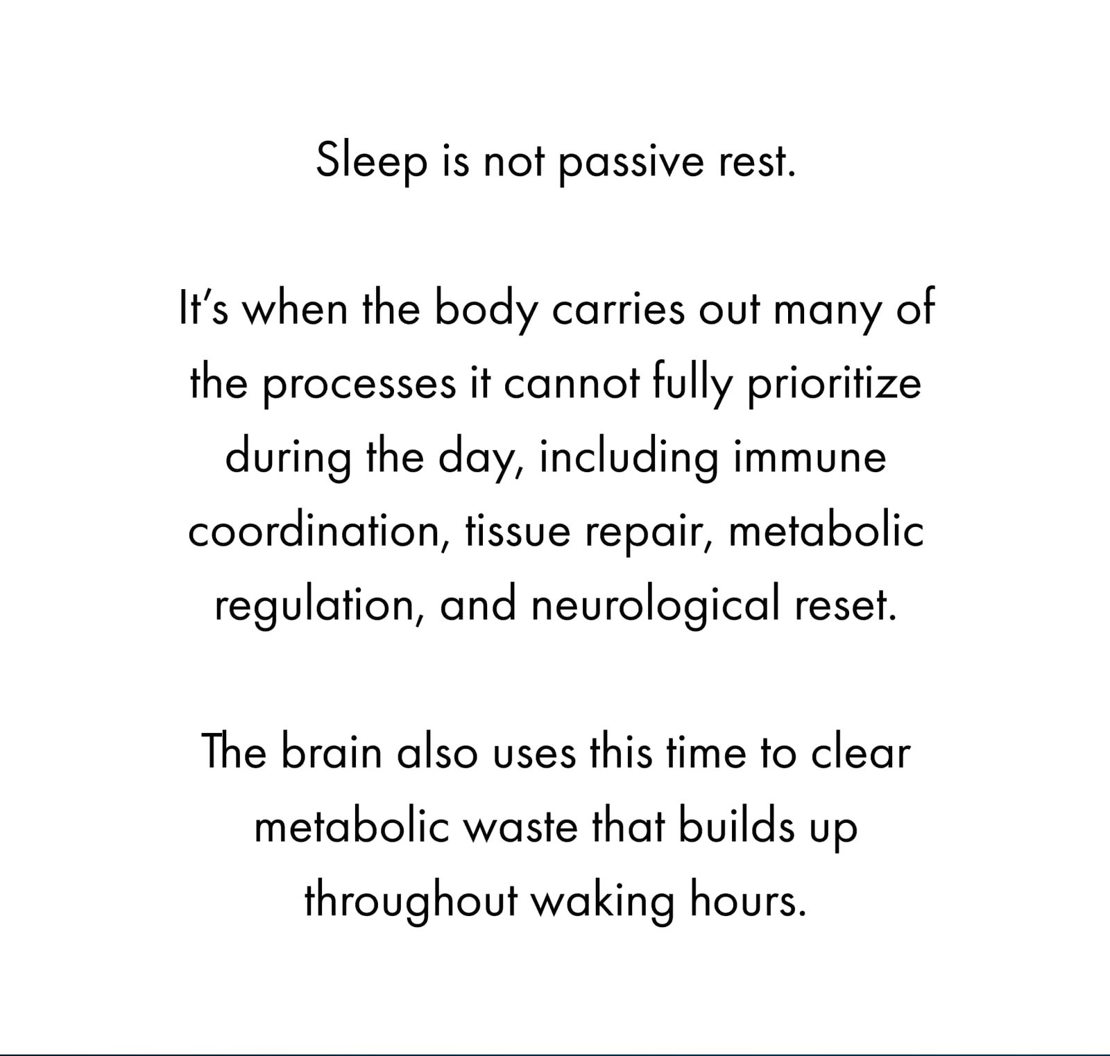Sleep is not passive rest.  It’s when the body carries out many of the processes it cannot fully prioritize during the day, including immune coordination, tissue repair, metabolic regulation, and neurological reset.  The brain also uses this time to clear metabolic waste that builds up throughout waking hours.