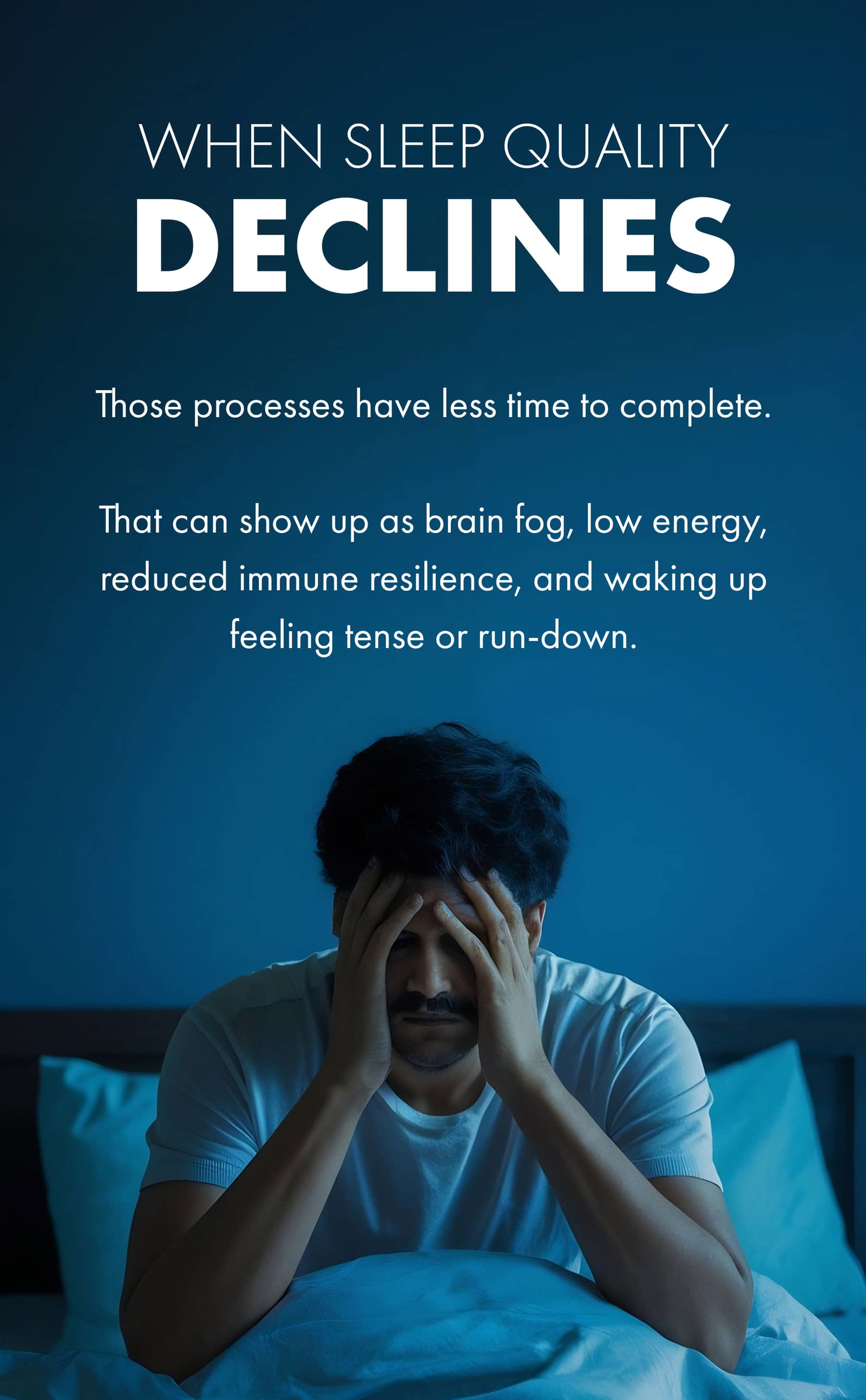 WHEN SLEEP QUALITY DECLINES Those processes have less time to complete.  That can show up as brain fog, low energy, reduced immune resilience, and waking up feeling tense or run-down.