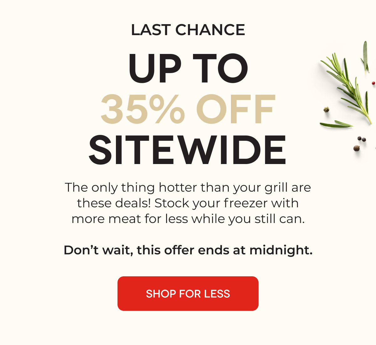 LAST CHANCE UP TO 35% OFF SITEWIDE The only thing hotter than your grill are these deals! Stock your freezer with more meat for less while you still can.  SHOP FOR LESS