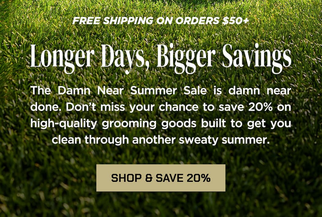 FREE SHIPPING ON ORDERS $50+  Longer Days, Bigger Savings  The Damn Near Summer Sale is damn near done. Don’t miss your chance to save 20% on high-quality grooming goods built to get you clean through another sweaty summer.  SHOP & SAVE 20%
