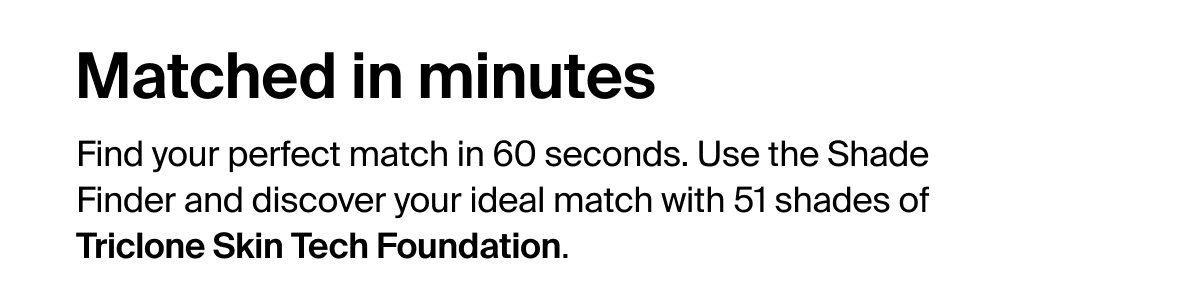 Matched in minutes. Find your perfect match in 60 seconds. Use the Shade Finder and discover your ideal match with 51 shades of Triclone Skin Tech Foundation.