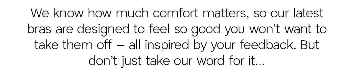 We know how much comfort matter, so our latest bras are designed to feel so good you won't want to take them off - all inspired by your feedback. But don't just take our word for it...