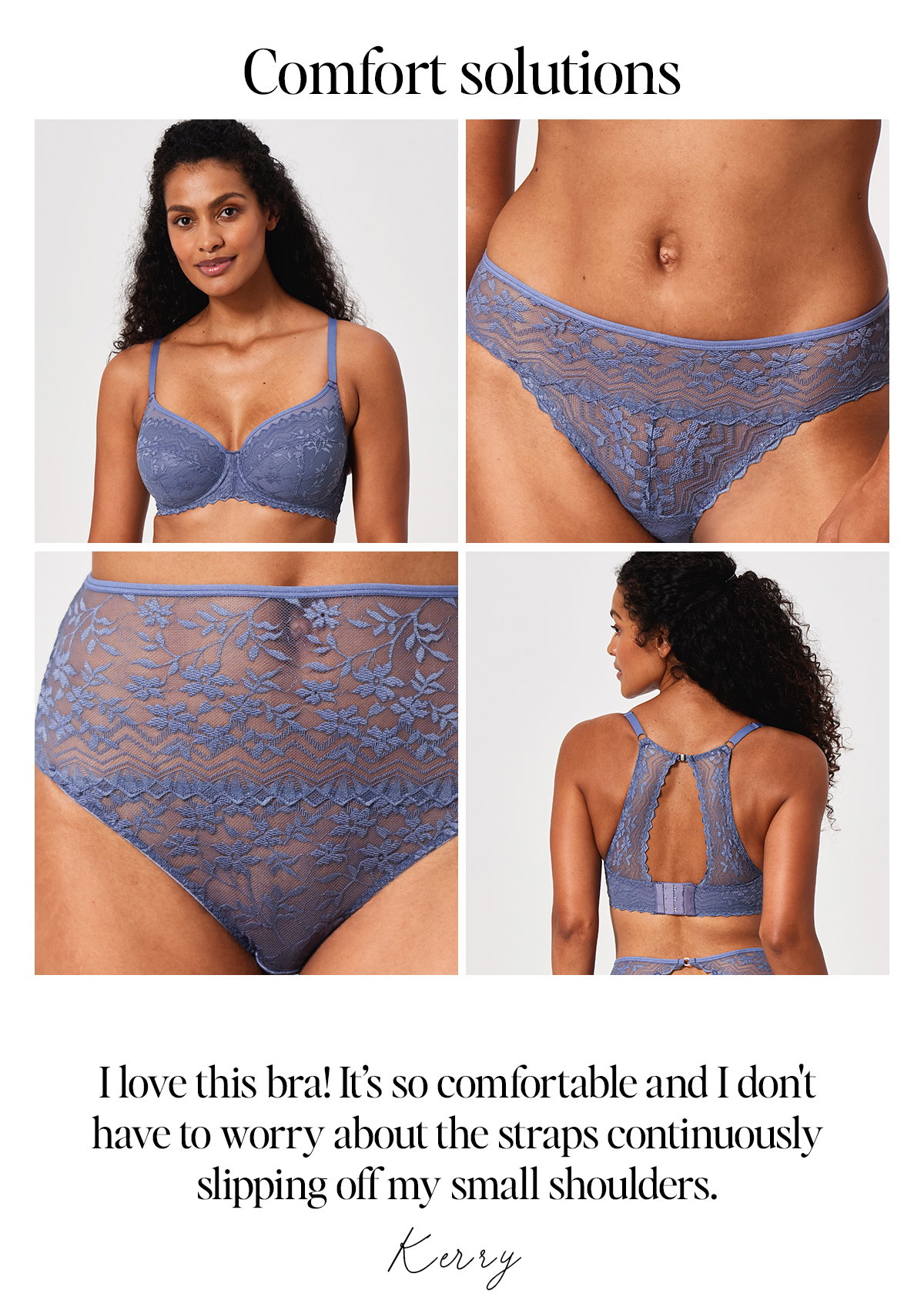 Comfort Solutions. "I love this bra! It's so comfortable and I don't have to worry about the straps continuously slipping off my small shoulders" Kerry. Model wears Alicia Shoulder Ease Bra in steel blue.