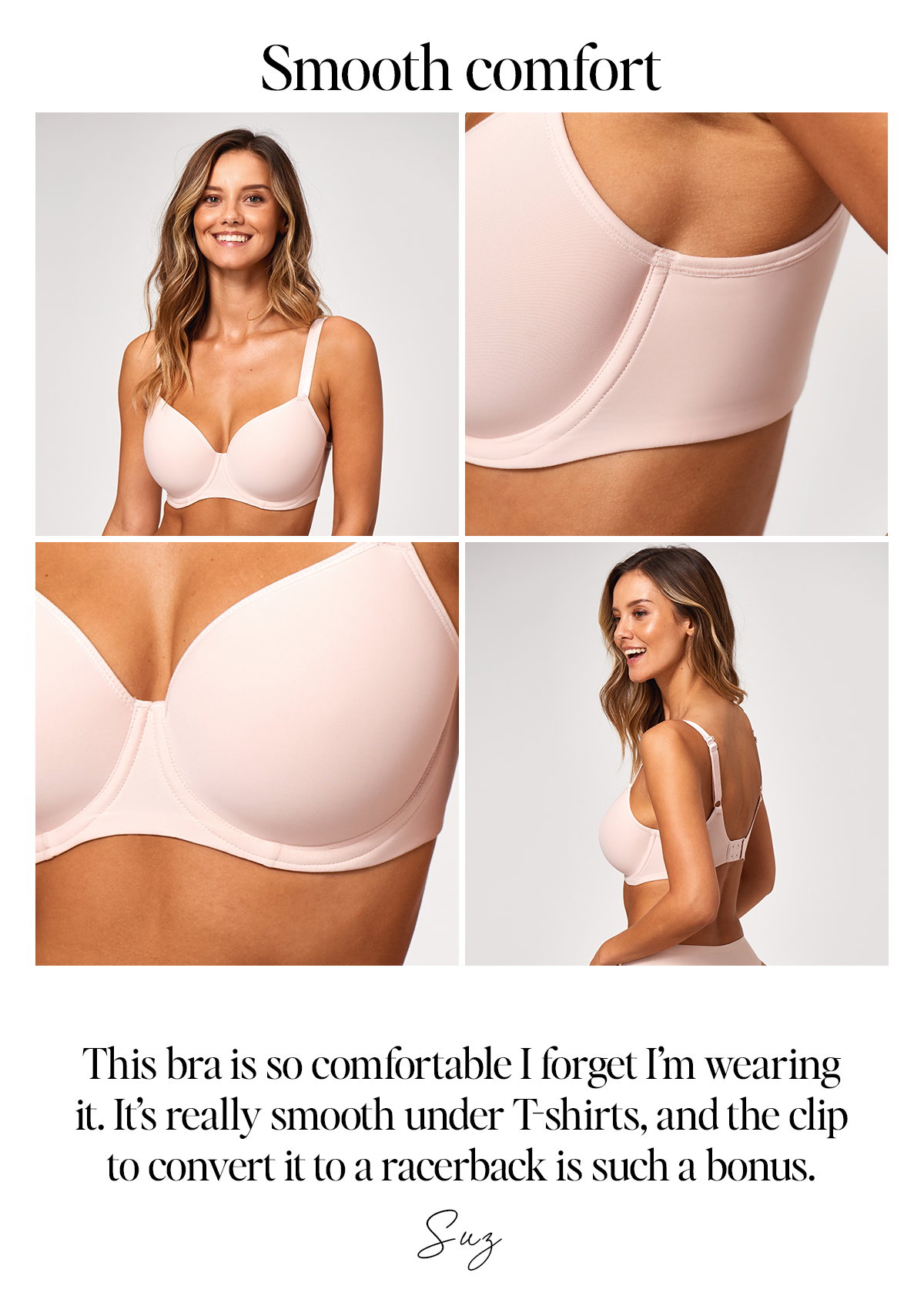Smooth comfort: "This bra is so comfortable I forget I'm wearing it. It's really smooth under T-shirts, and the clip to convert it to a racerback is such a bonus" Suz. Model wears Essentially Smooth Bra in beige.