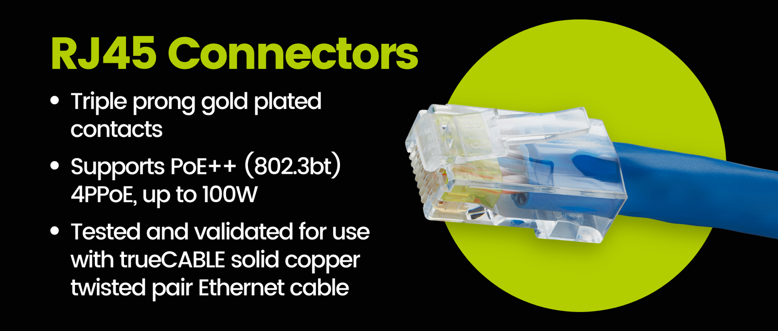 RJ45 Connectors: Triple prong gold plated contacts  Supports PoE++ (802.3bt) 4PPoE, up to 100W  Tested and validated for use with trueCABLE solid copper twisted pair Ethernet cable