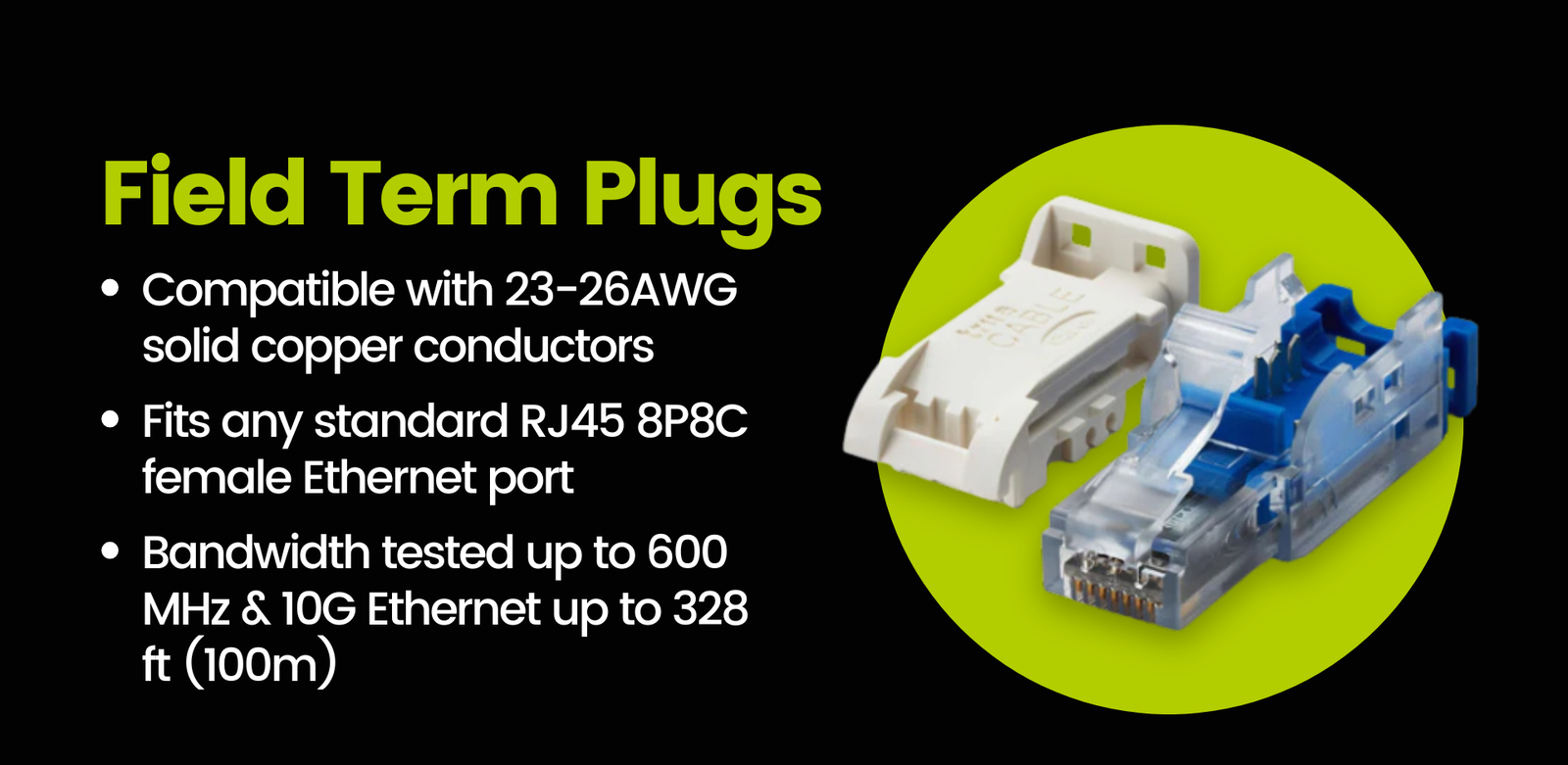 Field term plugs: Compatible with 23-26AWG solid copper conductors  Fits any standard RJ45 8P8C female Ethernet port  Bandwidth tested up to 600 MHz & 10G Ethernet up to 328 ft (100m)
