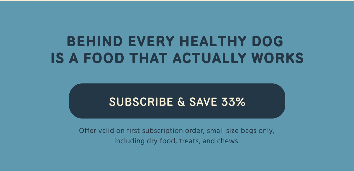 BEHIND EVERY HEALTHY DOG IS A FOOD THAT ACTUALLY WORKS   SUBSCRIBE & SAVE 33%   Offer valid on first subscription order, small size bags only, including dry food, treats, and chews.  