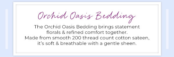 Orchid Oasis Bedding - The Orchid Oasis Bedding brings statement florals & refinded comfort together. Made from smooth 200 thread count cotton sateen, it’s soft & breathable with a gentle sheen.