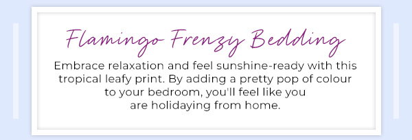 Flamingo Frenzy Bedding - Embrace relaxation and feel sunshine-ready with this tropical leafy print. By adding a pretty pop of colour to your bedroom, you'll feel like you are holidaying from home.