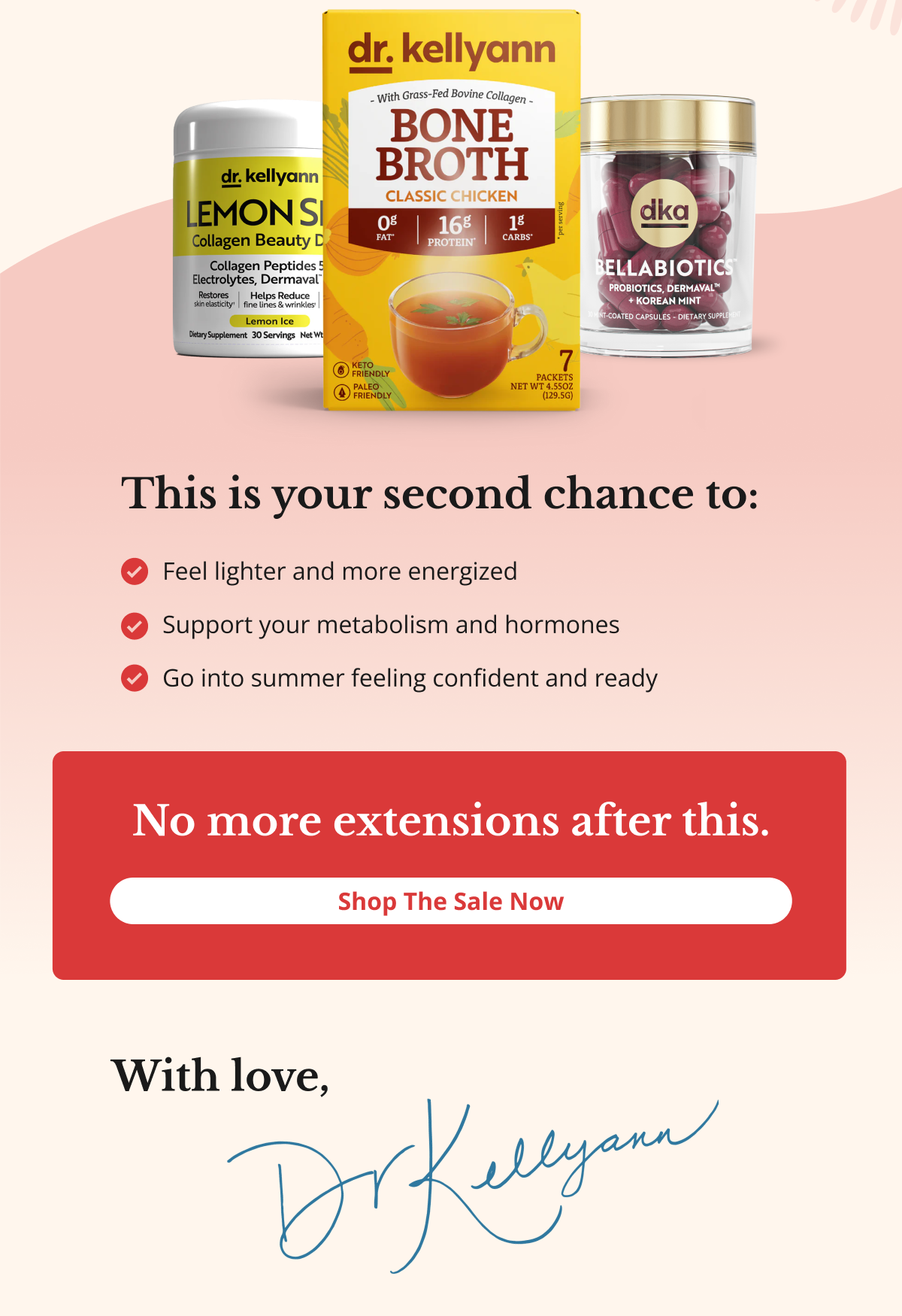 This is your second chance to: Feel lighter and more energized Support your metabolism and hormones Go into summer feeling confident and ready No more extensions after this. Shop The Sale Now With love, Dr. Kellyann