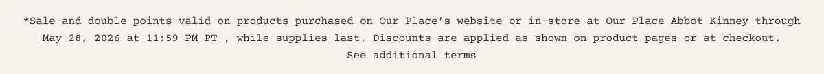 **Sale and double points valid on products purchased on Our Place’s website or in-store at Our Place Abbot Kinney through May 28, 2026 at 11:59 PM PT , while supplies last. Discounts are applied as shown on product pages or at checkout. - See additional terms