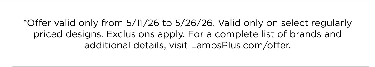 *Offer valid only from 5/11/26 to 5/26/26. Valid only on select regularly priced designs. Exclusions apply. For a complete list of brands and additional details, visit LampsPlus.com/offer.