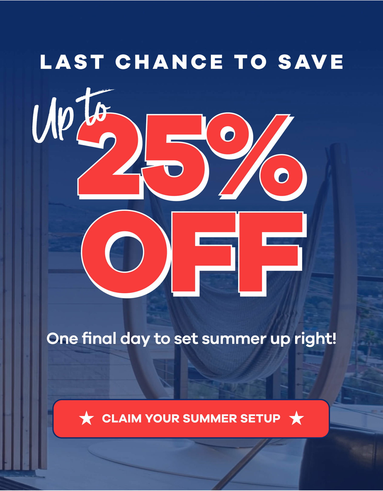 LAST CHANCE TO SAVE Up to 25% OFF One final day to set summer up right! CLAIM YOUR SUMMER SETUP