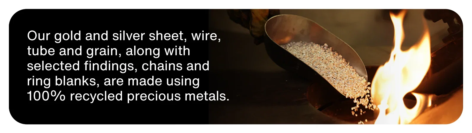 Our gold and silver sheet, wire, tube and grain, along with selected findings, chains and ring blanks, are made using 100% recycled precious metals.