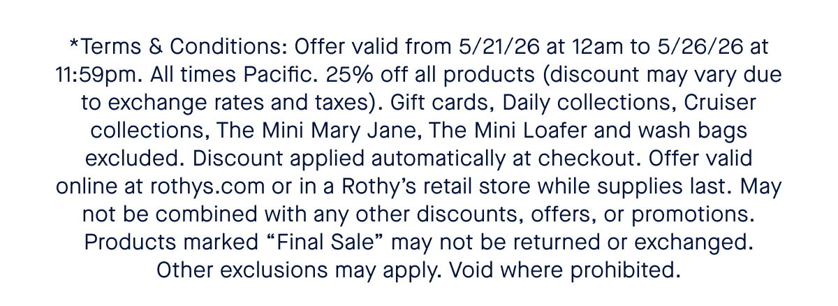 *Terms and Conditions: 15% off one total order of $100+, 20% off one total order of $150+, and 25% off one total order of $200+. Prices in USD, discounts will apply to local currency equivalents and may fluctuate due to exchange rates. Shipping and taxes not included. Gift cards excluded. Offer valid online from March 5, 2026 at 12:00am PT through March 8, 2025 at 11:59pm Pacific Time, or at Rothy’s official retail stores and outlets on those dates during local store hours. Discount automatically applied at checkout. Discount not may not be combined with any other codes, offers, or promotions. Products marked Final Sale cannot be returned or exchanged (except where prohibited by law). Void where prohibited.