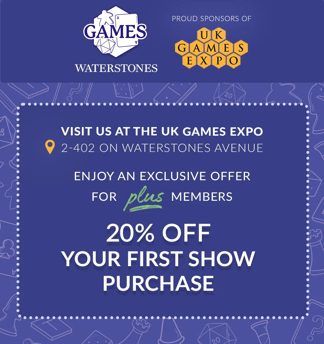 GAMES WATERSTONES | PROUD SPONSORS OF UK GAMES EXPO | Visit us at the UK Games Expo 2-402 on Waterstones Avenue | Enjoy an exclusive offer for plus members 20% OFF YOUR FIRST SHOW PURCHASE