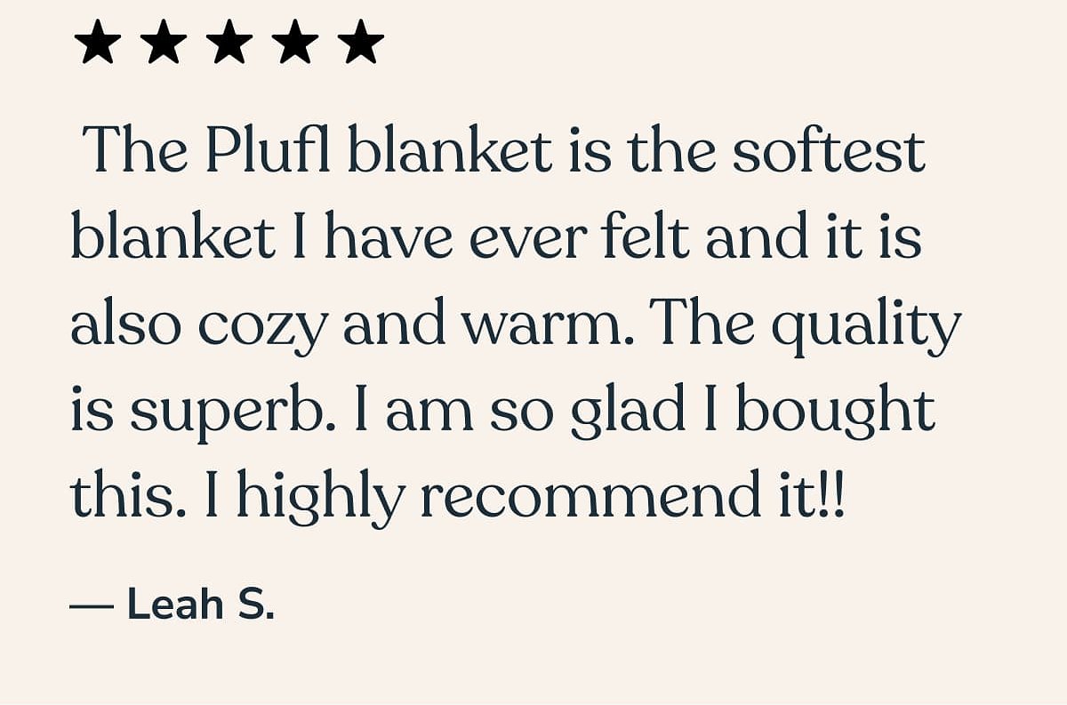 The Plufl blanket is the softest blanket I have ever felt. Highly recommend it! — Leah S.