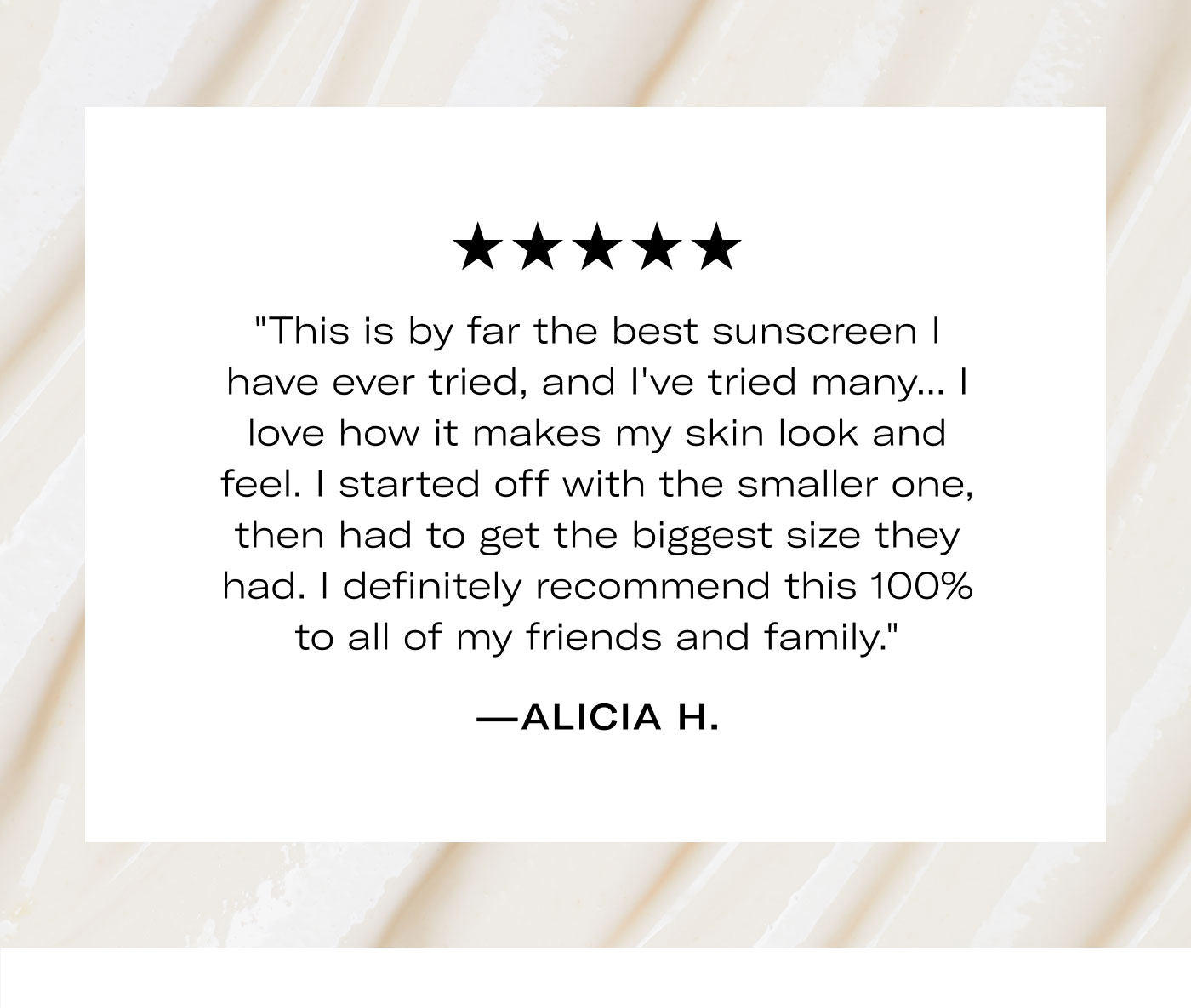 ★★★★★  "This is by far the best sunscreen I have ever tried, and I've tried many... I love how it makes my skin look and feel. I started off with the smaller one, then had to get the biggest size they had. I definitely recommend this 100% to all of my friends and family."  —ALICIA H.
