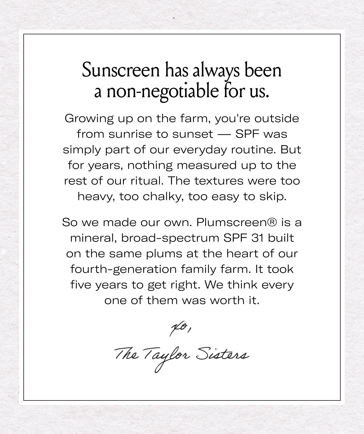 Sunscreen has always been a non-negotiable for us.  Growing up on the farm, you're outside from sunrise to sunset — SPF was simply part of our everyday routine. But for years, nothing measured up to the rest of our ritual. The textures were too heavy, too chalky, too easy to skip.  So we made our own. Plumscreen® is a mineral, broad-spectrum SPF 31 built on the same plums at the heart of our fourth-generation family farm. It took five years to get right. We think every one of them was worth it.  xo,  The Taylor Sisters
